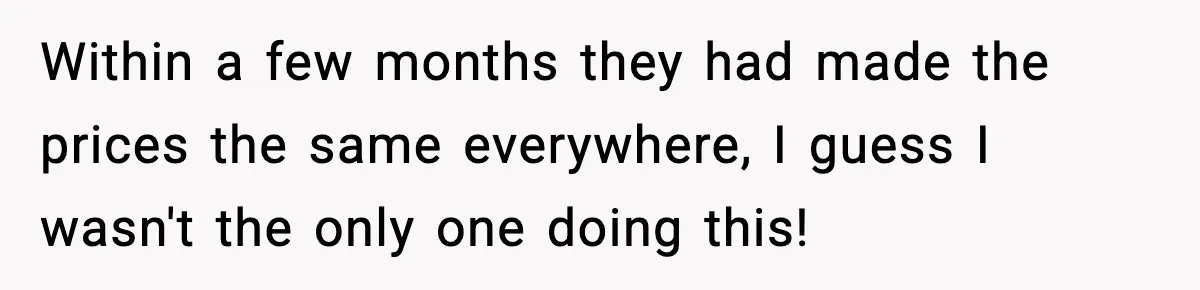 Within a few months they had made the prices the same everywhere, I guess I wasn't the only one doing this!