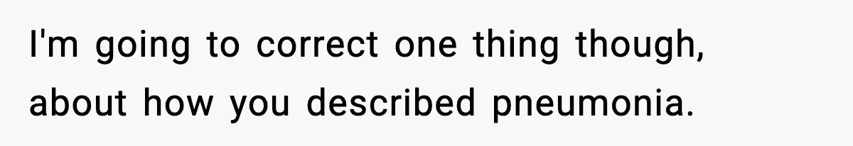 I'm going to correct one thing though, about how you described pneumonia.