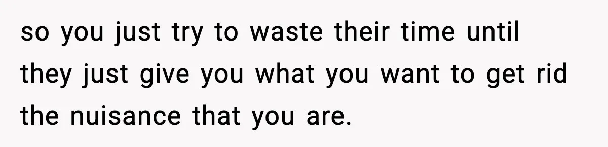 so you just try to waste their time until they just give you what you want to get rid the nuisance that you are.
