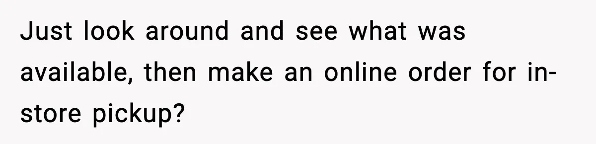 Just look around and see what was available, then make an online order for in-store pickup?