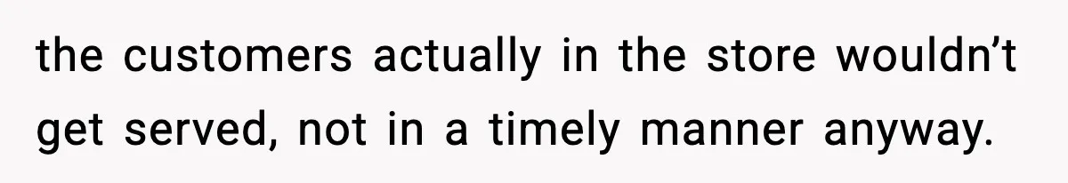 the customers actually in the store wouldn’t get served, not in a timely manner anyway.