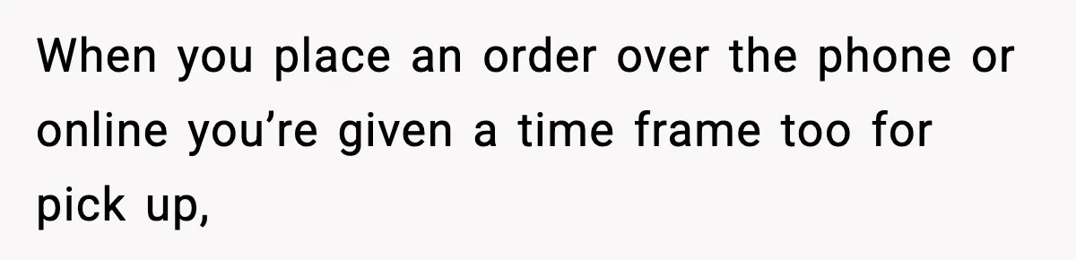 When you place an order over the phone or online you’re given a time frame too for pick up,