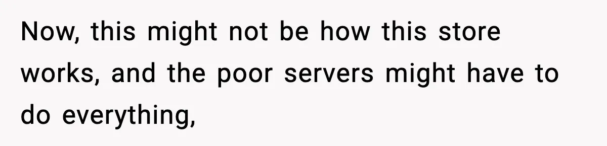Now, this might not be how this store works, and the poor servers might have to do everything,