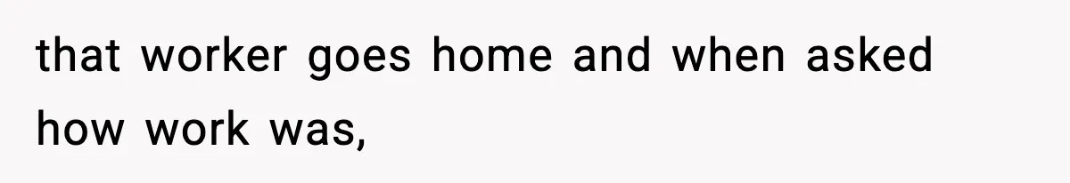that worker goes home and when asked how work was,