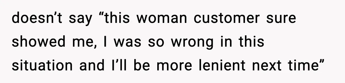 doesn’t say “this woman customer sure showed me, I was so wrong in this situation and I’ll be more lenient next time”