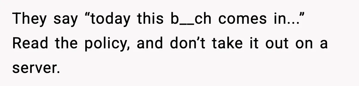 They say “today this b__ch comes in...” Read the policy, and don’t take it out on a server.