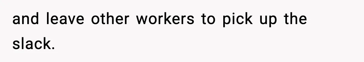 and leave other workers to pick up the slack.