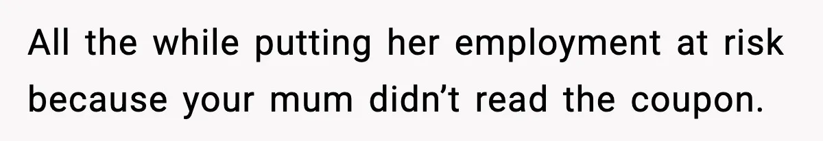 All the while putting her employment at risk because your mum didn’t read the coupon.