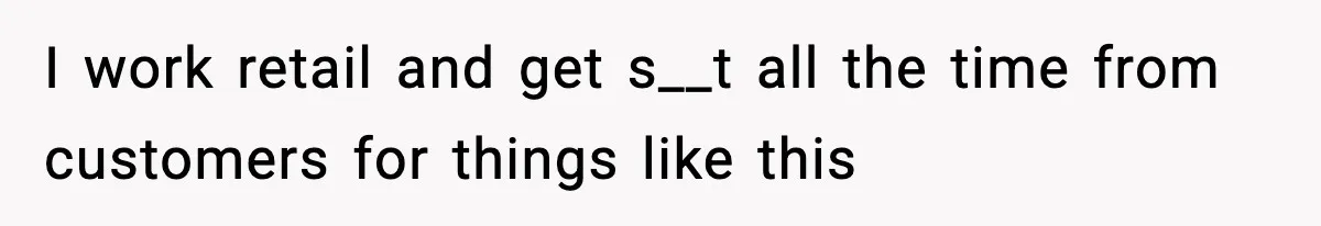 I work retail and get s__t all the time from customers for things like this