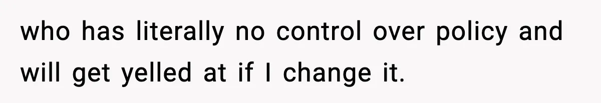 who has literally no control over policy and will get yelled at if I change it.