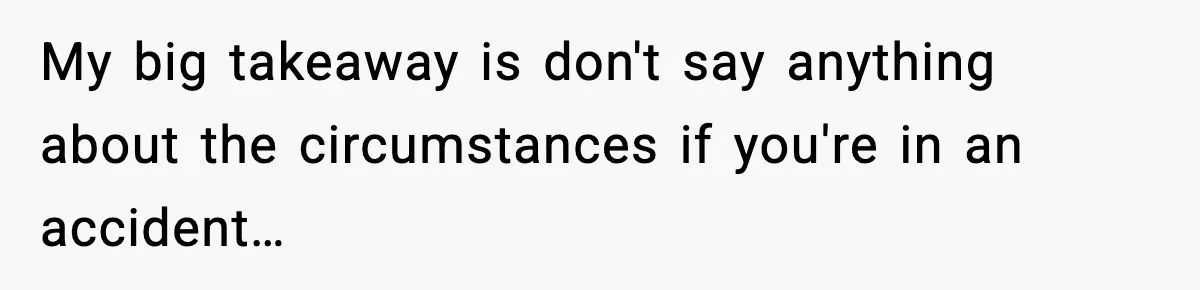 My big takeaway is don't say anything about the circumstances if you're in an accident…