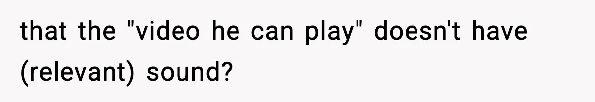 that the "video he can play" doesn't have (relevant) sound?