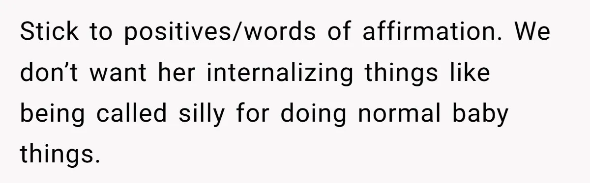 Stick to positives/words of affirmation. We don’t want her internalizing things like being called silly for doing normal baby things.