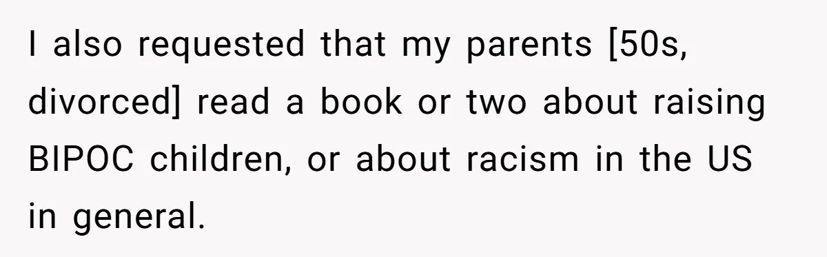 I also requested that my parents [50s, divorced] read a book or two about raising BIPOC children, or about racism in the US in general.