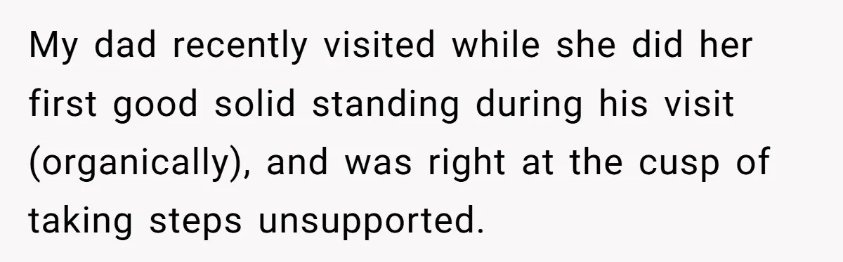 My dad recently visited while she did her first good solid standing during his visit (organically), and was right at the cusp of taking steps unsupported.