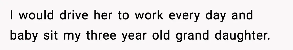 I would drive her to work every day and baby sit my three year old grand daughter.