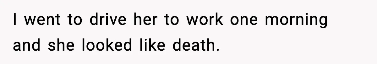 I went to drive her to work one morning and she looked like death.