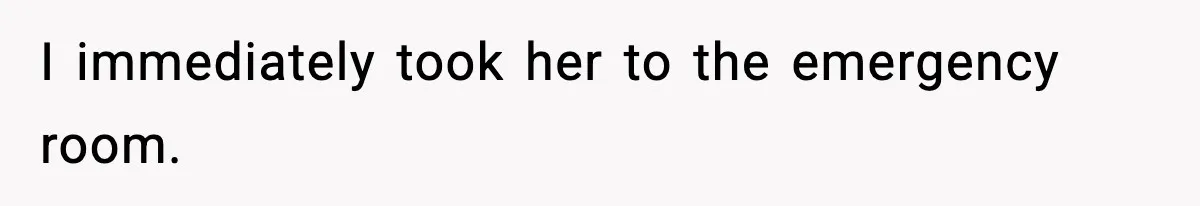 I immediately took her to the emergency room.