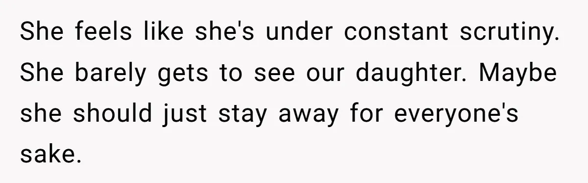 She feels like she's under constant scrutiny. She barely gets to see our daughter. Maybe she should just stay away for everyone's sake.