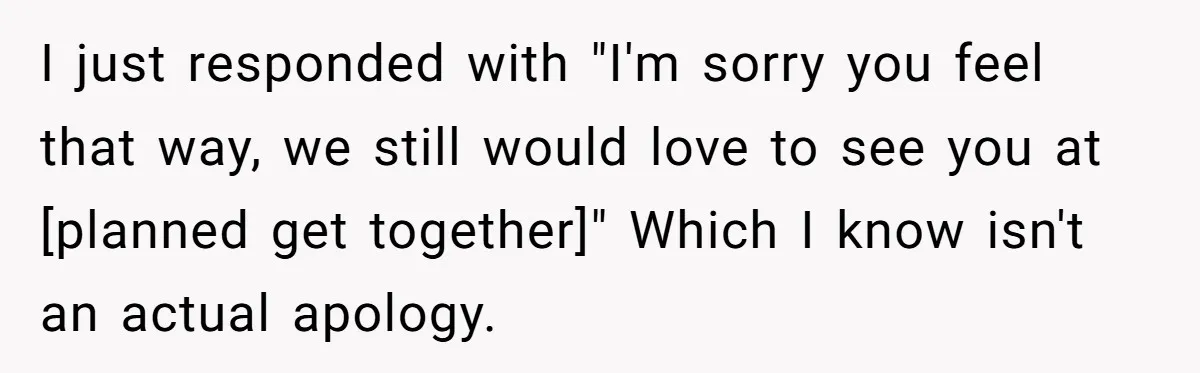 I just responded with "I'm sorry you feel that way, we still would love to see you at [planned get together]" Which I know isn't an actual apology.
