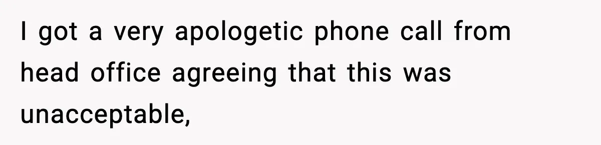 I got a very apologetic phone call from head office agreeing that this was unacceptable,