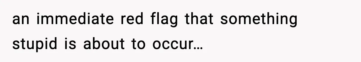 an immediate red flag that something stupid is about to occur…