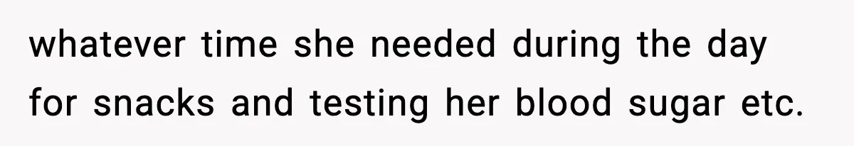 whatever time she needed during the day for snacks and testing her blood sugar etc.