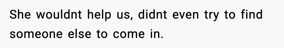 She wouldnt help us, didnt even try to find someone else to come in.