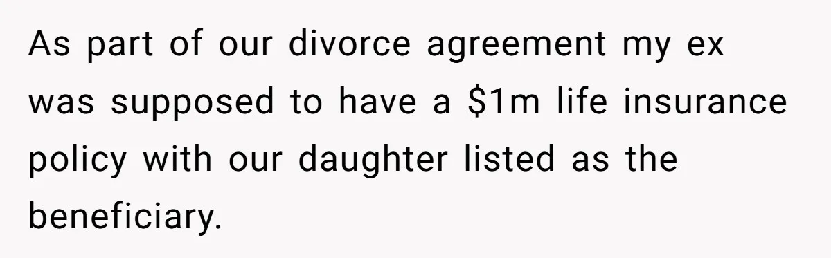 Mom Enforces Divorce Decree And Takes 100% Of The Life Insurance, Widow Call Her Evil. As part of our divorce agreement my ex was supposed to have a $1m life insurance policy with our daughter listed as the beneficiary.