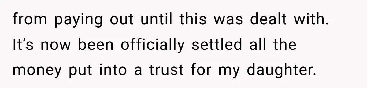 Mom Enforces Divorce Decree And Takes 100% Of The Life Insurance, Widow Call Her Evil. from paying out until this was dealt with. It’s now been officially settled all the money put into a trust for my daughter.
