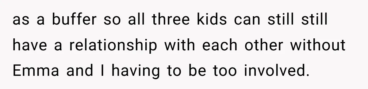 Mom Enforces Divorce Decree And Takes 100% Of The Life Insurance, Widow Call Her Evil. as a buffer so all three kids can still still have a relationship with each other without Emma and I having to be too involved.