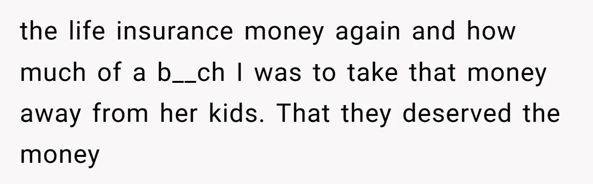 Mom Enforces Divorce Decree And Takes 100% Of The Life Insurance, Widow Call Her Evil. the life insurance money again and how much of a b__ch I was to take that money away from her kids. That they deserved the money