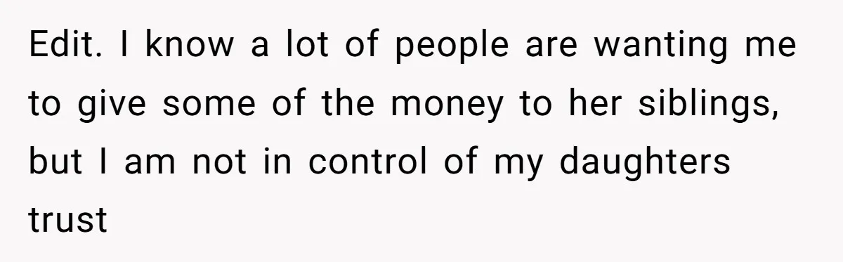 Mom Enforces Divorce Decree And Takes 100% Of The Life Insurance, Widow Call Her Evil. Edit. I know a lot of people are wanting me to give some of the money to her siblings, but I am not in control of my daughters trust