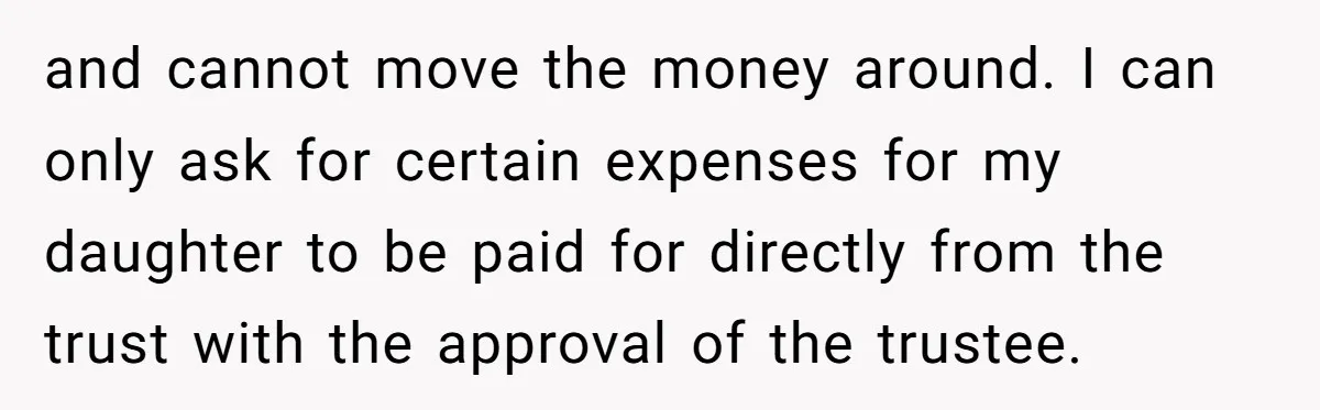 Mom Enforces Divorce Decree And Takes 100% Of The Life Insurance, Widow Call Her Evil. and cannot move the money around. I can only ask for certain expenses for my daughter to be paid for directly from the trust with the approval of the trustee.