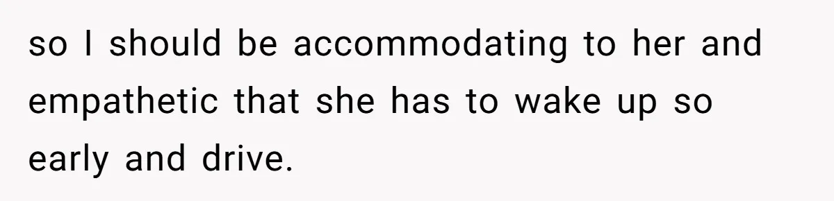 Girlfriend Keeps Hitting Snooze For An Hour, So Boyfriend Turns Off Alarm And Makes Her Late For Work so I should be accommodating to her and empathetic that she has to wake up so early and drive.