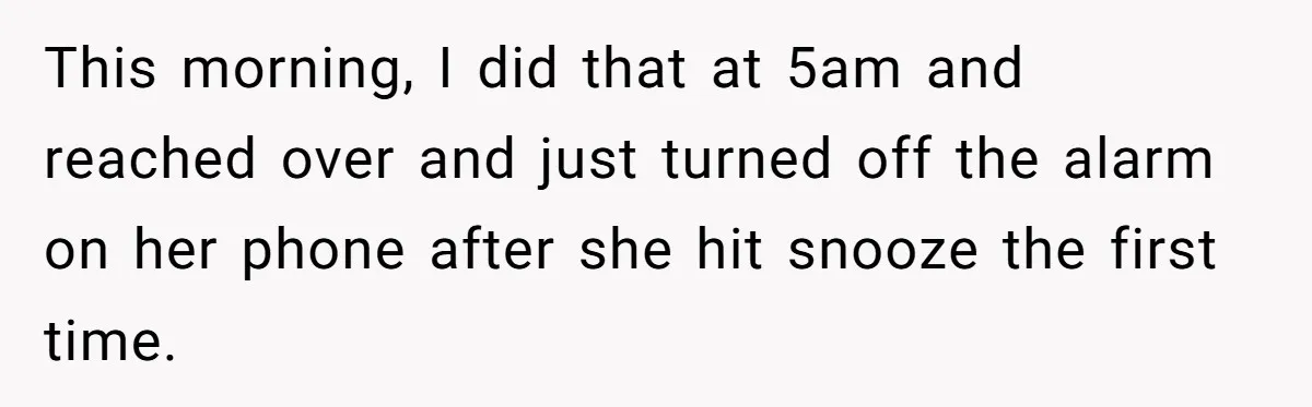 Girlfriend Keeps Hitting Snooze For An Hour, So Boyfriend Turns Off Alarm And Makes Her Late For Work This morning, I did that at 5am and reached over and just turned off the alarm on her phone after she hit snooze the first time.