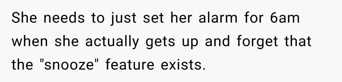 Girlfriend Keeps Hitting Snooze For An Hour, So Boyfriend Turns Off Alarm And Makes Her Late For Work She needs to just set her alarm for 6am when she actually gets up and forget that the "snooze" feature exists.