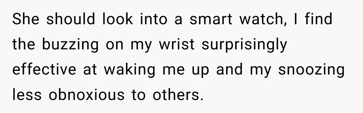 Girlfriend Keeps Hitting Snooze For An Hour, So Boyfriend Turns Off Alarm And Makes Her Late For Work She should look into a smart watch, I find the buzzing on my wrist surprisingly effective at waking me up and my snoozing less obnoxious to others.