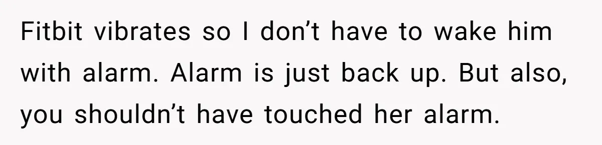 Girlfriend Keeps Hitting Snooze For An Hour, So Boyfriend Turns Off Alarm And Makes Her Late For Work Fitbit vibrates so I don’t have to wake him with alarm. Alarm is just back up. But also, you shouldn’t have touched her alarm.