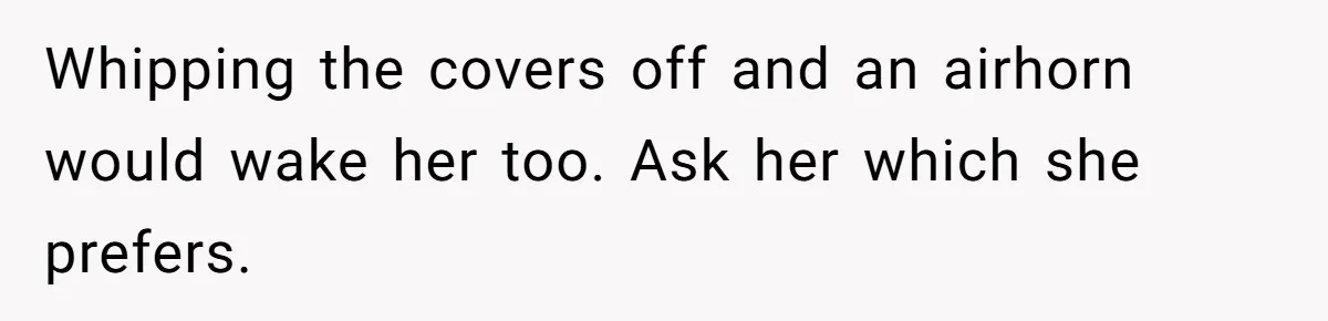 Girlfriend Keeps Hitting Snooze For An Hour, So Boyfriend Turns Off Alarm And Makes Her Late For Work Whipping the covers off and an airhorn would wake her too. Ask her which she prefers.