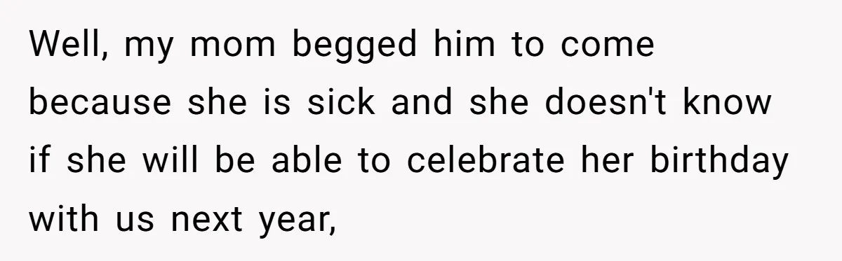 Well, my mom begged him to come because she is sick and she doesn't know if she will be able to celebrate her birthday with us next year,
