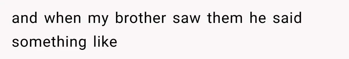 and when my brother saw them he said something like