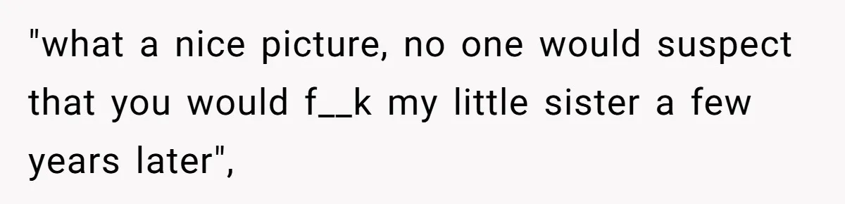 "what a nice picture, no one would suspect that you would f__k my little sister a few years later",