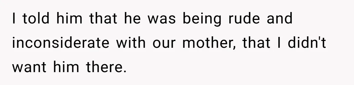 I told him that he was being rude and inconsiderate with our mother, that I didn't want him there.