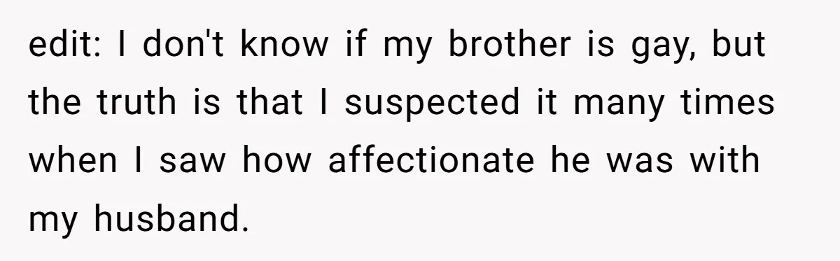 edit: I don't know if my brother is gay, but the truth is that I suspected it many times when I saw how affectionate he was with my husband.