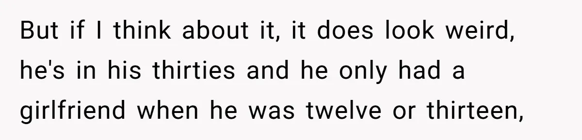 But if I think about it, it does look weird, he's in his thirties and he only had a girlfriend when he was twelve or thirteen,