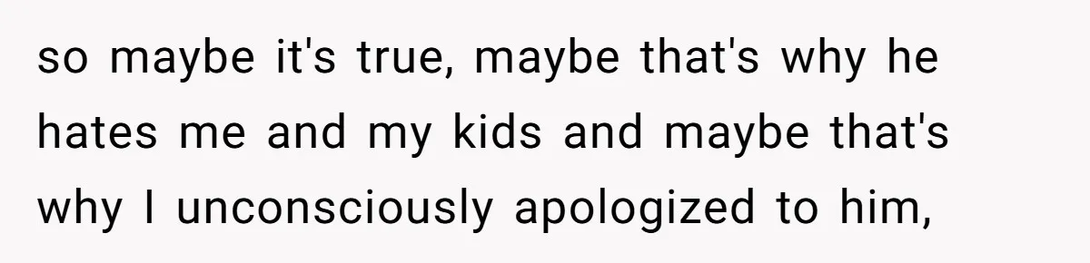so maybe it's true, maybe that's why he hates me and my kids and maybe that's why I unconsciously apologized to him,