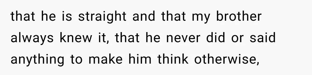 that he is straight and that my brother always knew it, that he never did or said anything to make him think otherwise,