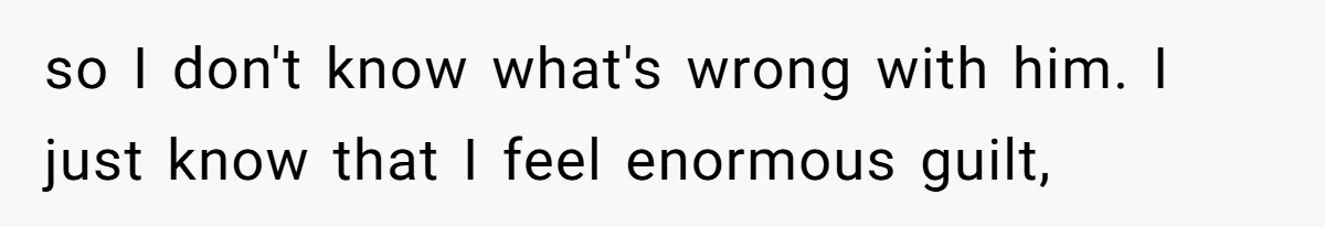 so I don't know what's wrong with him. I just know that I feel enormous guilt,