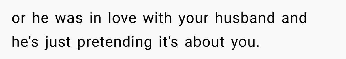 or he was in love with your husband and he's just pretending it's about you.